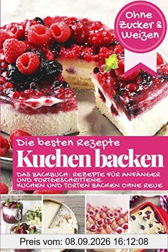 Die besten Rezepte - Kuchen backen ohne Zucker und Weizen: Das Backbuch - Rezepte für Anfänger und Fortgeschrittene: Kuchen und Torten backen ohne Reue (Backen - die besten Rezepte)