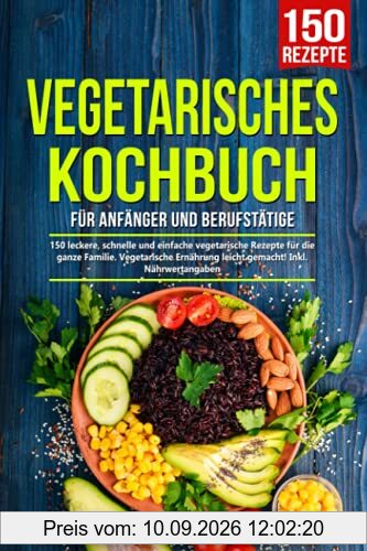 Vegetarisches Kochbuch für Anfänger und Berufstätige: 150 leckere, schnelle und einfache vegetarische Rezepte für die ganze Familie. Vegetarische Ernährung leicht gemacht! Inkl. Nährwertangaben