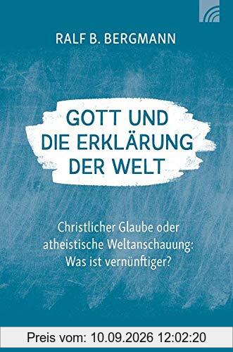 Gott und die Erklärung der Welt: Christlicher Glaube oder atheistische Weltanschauung: Was ist vernünftiger?