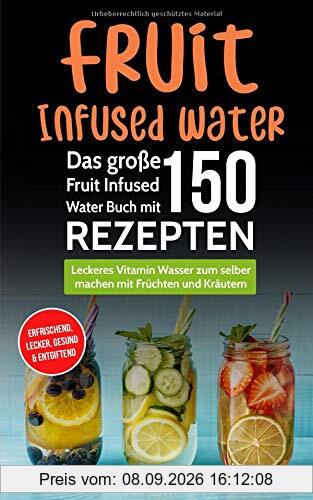 Fruit Infused Water - Das große Fruit Infused Water Buch mit 150 Rezepten: Leckeres Vitamin Wasser zum selber machen mit Früchten und Kräutern - erfrischend, lecker, gesund & entgiftend