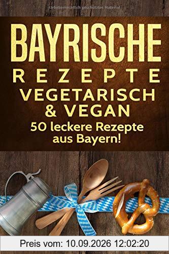 Bayrische Rezepte - vegetarisch & vegan: Das bayrische Kochbuch: 50 leckere Rezepte aus Bayern. Original bayerische Schmankerl.