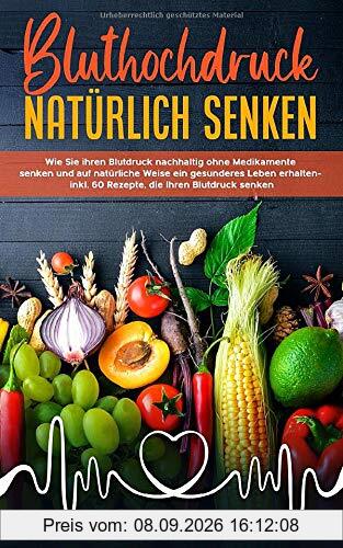 Bluthochdruck natürlich senken: Wie Sie ihren Blutdruck nachhaltig ohne Medikamente senken und auf natürliche Weise ein gesunderes Leben erhalten - inkl. 60 Rezepte, die Ihren Blutdruck senken