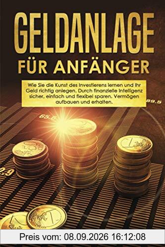 Geldanlage für Anfänger: Wie Sie die Kunst des Investierens lernen und Ihr Geld richtig anlegen. Durch finanzielle Intelligenz sicher, einfach und flexibel sparen. Vermögen aufbauen und erhalten.