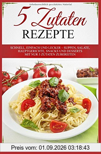 5 Zutaten Rezepte: Schnell, einfach und lecker – Suppen, Salate, Hauptgerichte, Snacks und Desserts mit nur 5 Zutaten zubereiten