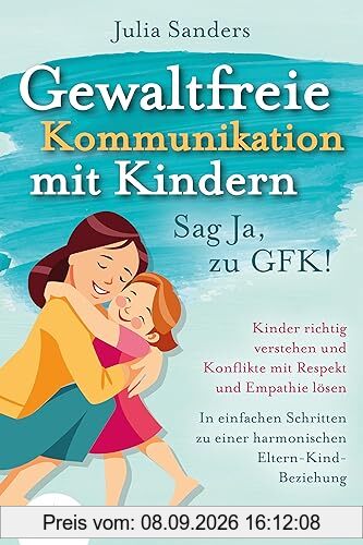GEWALTFREIE KOMMUNIKATION MIT KINDERN - Sag Ja, zu GFK!: Kinder richtig verstehen und Konflikte mit Respekt und Empathie lösen - In einfachen Schritten zu einer harmonischen Eltern-Kind-Beziehung