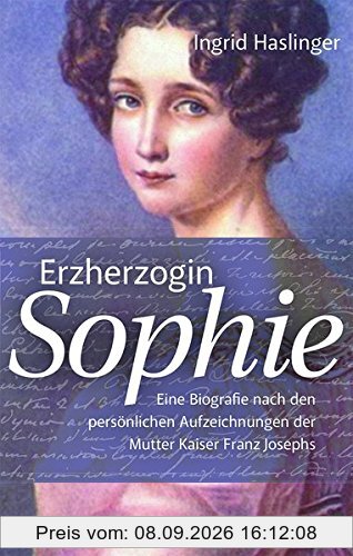Erzherzogin Sophie: Eine Biographie nach den persönlichen Aufzeichnungen der Mutter Kaiser Franz Josephs