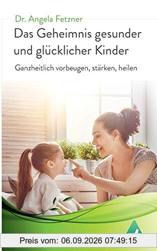 Das Geheimnis gesunder und glücklicher Kinder: Ganzheitlich vorbeugen, stärken, heilen