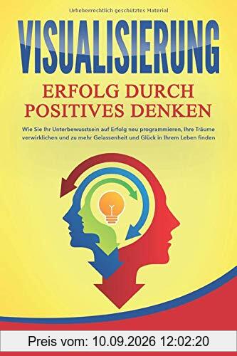 VISUALISIERUNG - Erfolg durch Positives Denken: Wie Sie Ihr Unterbewusstsein auf Erfolg neu programmieren, Ihre Träume verwirklichen und zu mehr Gelassenheit und Glück in Ihrem Leben finden