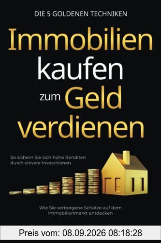 Immobilien kaufen zum Geld verdienen – Die 5 goldenen Techniken: Wie Sie verborgene Schätze auf dem Immobilienmarkt entdecken. So sichern Sie sich hohe Renditen durch clevere Investitionen
