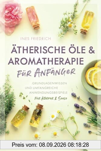 Ätherische Öle & Aromatherapie für Anfänger: Grundlagenwissen und umfangreiche Anwendungsbeispiele für Körper & Seele