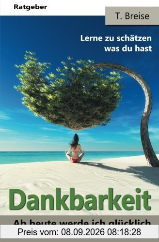 Dankbarkeit: Ab heute werde ich glücklich und liebe mein Leben! (Die Macht der Dankbarkeit! Lerne zu schätzen was du hast! Lebensfreude gewinnen!)