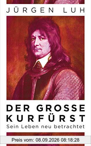 Der Große Kurfürst: Friedrich Wilhelm von Brandenburg - Sein Leben neu betrachtet