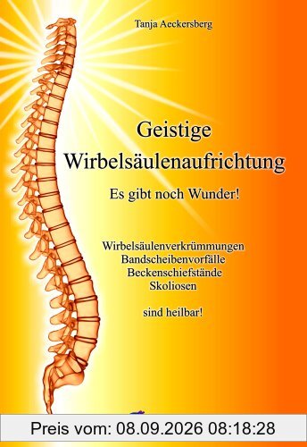Geistige Wirbelsäulenaufrichtung - Es gibt noch Wunder! Wirbelsäulenverkrümmungen, Beckenschiefstände, Bandscheibenvorfälle, Skoliosen sind heilbar!: ... Bandscheibenvorfälle, Skoliosen sind heilbar!