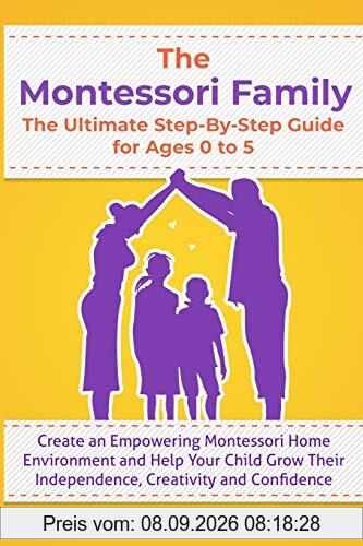 THE MONTESSORI FAMILY, THE ULTIMATE STEP-BY-STEP GUIDE FOR AGES 0 TO 5 Create an Empowering Montessori Home Environment and Help Your Child Grow Their Independence, Creativity and Confidence