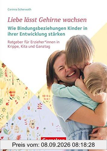 Liebe lässt Gehirne wachsen – Wie Bindungsbeziehungen Kinder in ihrer Entwicklung stärken: Ratgeber für ErzieherInnen in Krippe, Kita und Ganztag