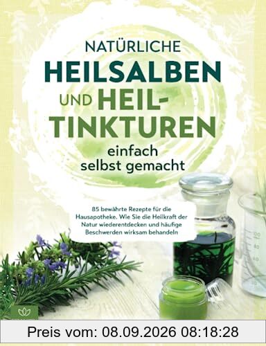 Natürliche Heilsalben und Heiltinkturen einfach selbst gemacht: 85 bewährte Rezepte für die Hausapotheke. Wie Sie die Heilkraft der Natur wiederentdecken und häufige Beschwerden wirksam behandeln