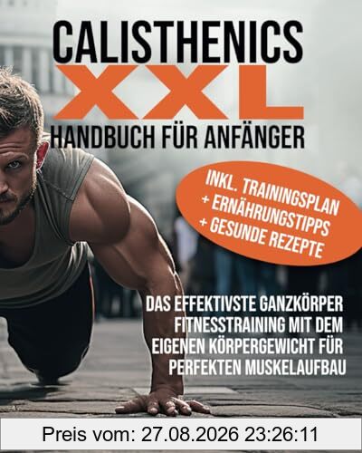 Calisthenics XXL Handbuch für Anfänger: Das effektivste Ganzkörper Fitnesstraining mit dem eigenen Körpergewicht für perfekten Muskelaufbau inkl. Trainingsplan + Ernährungstipps + gesunde Rezepte