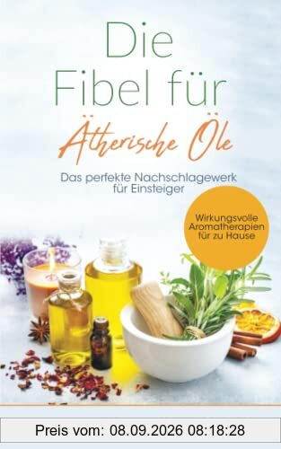 Die Fibel für Ätherische Öle: Das perfekte Nachschlagewerk für Einsteiger - Wirkungsvolle Aromatherapien für zu Hause