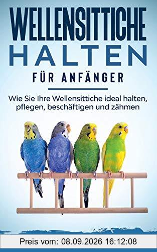 Wellensittiche halten für Anfänger: Wie Sie Ihre Wellensittiche ideal halten, pflegen, beschäftigen und zähmen - inkl. Notfallplan bei Krankheit und Futtertipps