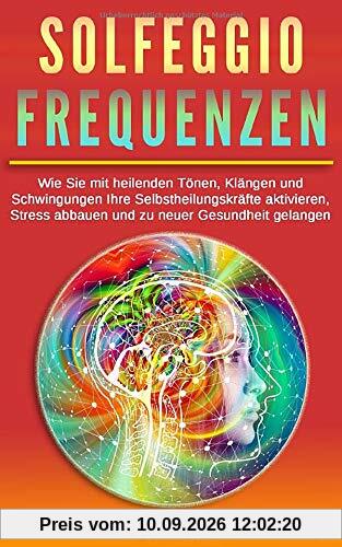 Solfeggio Frequenzen: Wie Sie mit heilenden Tönen, Klängen und Schwingungen Ihre Selbstheilungskräfte aktivieren, Stress abbauen und zu neuer Gesundheit gelangen