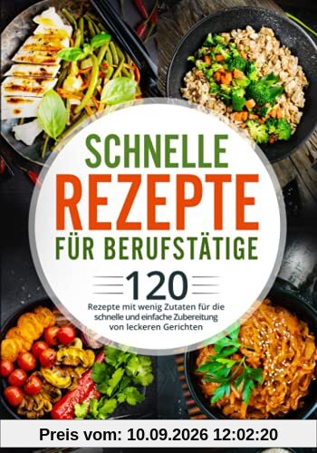 Schnelle Rezepte für Berufstätige: 120 Rezepte mit wenig Zutaten für die schnelle und einfache Zubereitung von leckeren Gerichten