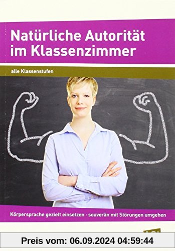 Natürliche Autorität im Klassenzimmer: Körpersprache gezielt einsetzen - souverän mit Störungen umgehen - erfolgreich un