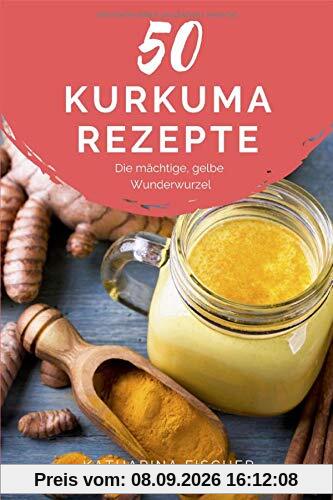 50 Kurkuma Rezepte: Die mächtige, gelbe Wunderwurzel hilft bei Entzündungen, Diabetes, Verdauungsproblemen, Arthrose, Demenz und stärkt zudem das Immunsystem