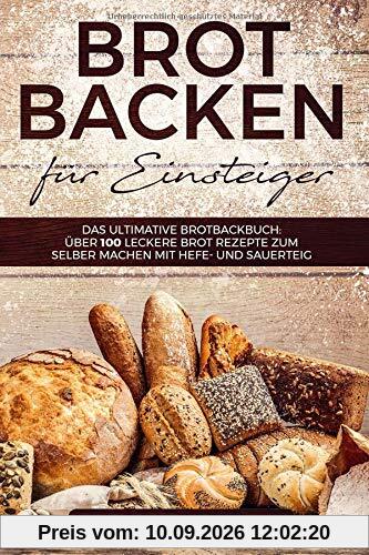 Brot backen für Einsteiger: Das ultimative Brotbackbuch: über 100 leckere Brot Rezepte zum selber machen mit Hefe- und Sauerteig