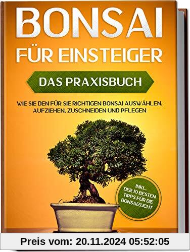 Bonsai für Einsteiger – Das Praxisbuch: Wie Sie den für Sie richtigen Bonsai auswählen, aufziehen, zuschneiden und pfleg