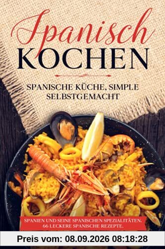 Spanisch Kochen. Spanische Küche, simple selbstgemacht. Spanien und seine spanischen Spezialitäten.: Spanien und seine spanischen Spezialitäten. 66 leckere spanische Rezepte.