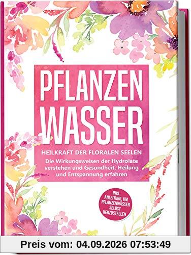 Pflanzenwasser: Heilkraft der floralen Seelen - Die Wirkungsweisen der Hydrolate verstehen und Gesundheit, Heilung und Entspannung erfahren inkl. Anleitung, um Pflanzenwässer selbst herzustellen