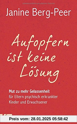 Aufopfern ist keine Lösung: Mut zu mehr Gelassenheit für Eltern psychisch erkrankter Kinder und Erwachsener