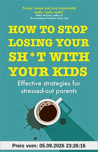 How to Stop Losing Your Sh*t with Your Kids: Effective strategies for stressed out parents