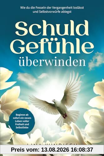 Schuldgefühle überwinden: Wie du die Fesseln der Vergangenheit loslässt, Selbstvorwürfe ablegst und ein neues Leben voller Freiheit und Selbstliebe beginnst