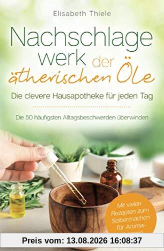 Nachschlagewerk der ätherischen Öle - Die clevere Hausapotheke für jeden Tag: Die 50 häufigsten Alltagsbeschwerden überwinden - Mit vielen Rezepten zum Selbermachen für Aromatherapie