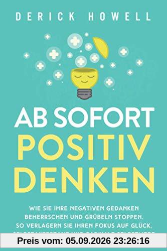 Ab sofort positiv denken: Wie Sie Ihre negativen Gedanken beherrschen und Grübeln stoppen. So verlagern Sie Ihren Fokus auf Glück, Selbstakzeptanz und radikale Selbstliebe