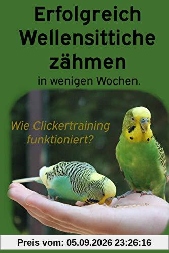 Erfolgreich Wellensittiche zähmen in wenigen Wochen.: Wie funktioniert Clickertraining mit Wellensittichen? Ein Ratgeber zur Einer Schritt-für-Schritt Anleitung für das zähmen von Wellensittichen.