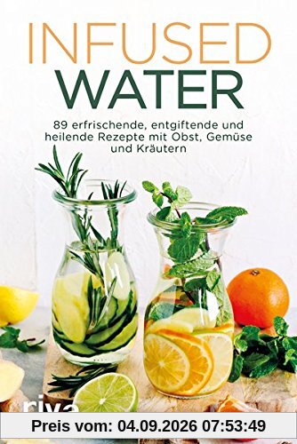 Infused Water: 89 erfrischende, entgiftende und heilende Rezepte mit Obst, Gemüse und Kräutern