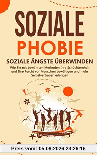 SOZIALE PHOBIE - Soziale Ängste überwinden: Wie Sie mit bewährten Methoden Ihre Schüchternheit und Ihre Furcht vor Menschen bewältigen und mehr Selbstvertrauen erlangen