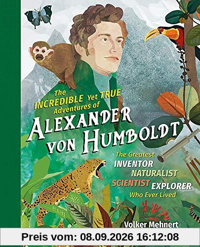 The Incredible yet True Adventures of Alexander von Humboldt: The Greatest Inventor-Naturalist-Scientist-Explorer Who Ever Lived